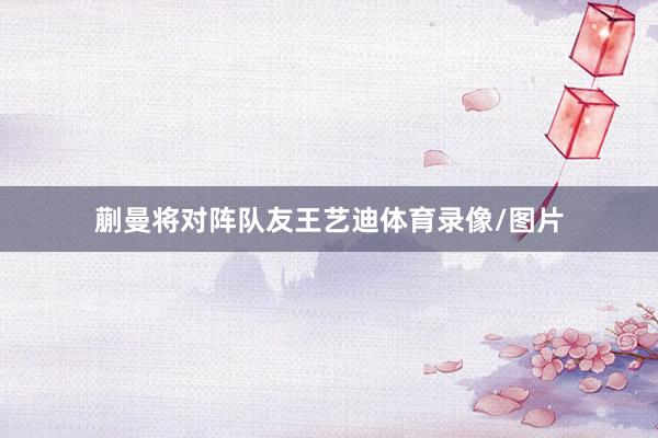蒯曼将对阵队友王艺迪体育录像/图片