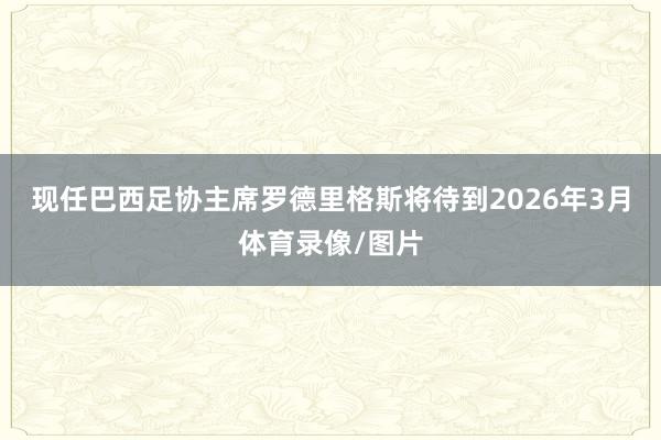 现任巴西足协主席罗德里格斯将待到2026年3月体育录像/图片