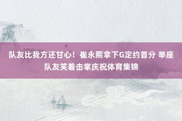 队友比我方还甘心！崔永熙拿下G定约首分 举座队友笑着击掌庆祝体育集锦