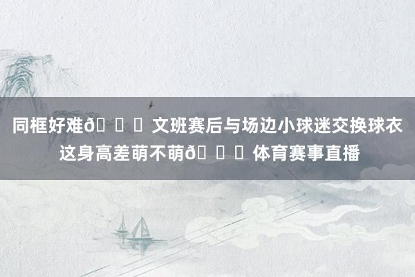 同框好难😂文班赛后与场边小球迷交换球衣 这身高差萌不萌😘体育赛事直播