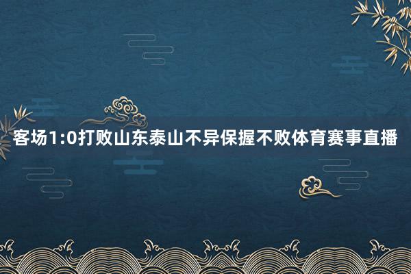 客场1:0打败山东泰山不异保握不败体育赛事直播