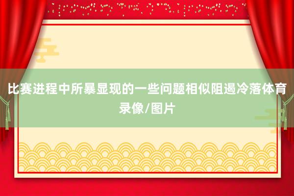 比赛进程中所暴显现的一些问题相似阻遏冷落体育录像/图片
