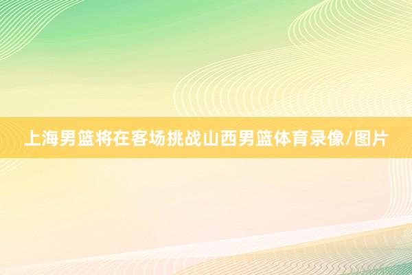 上海男篮将在客场挑战山西男篮体育录像/图片
