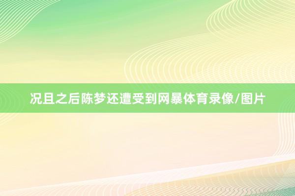 况且之后陈梦还遭受到网暴体育录像/图片