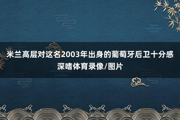 米兰高层对这名2003年出身的葡萄牙后卫十分感深嗜体育录像/图片