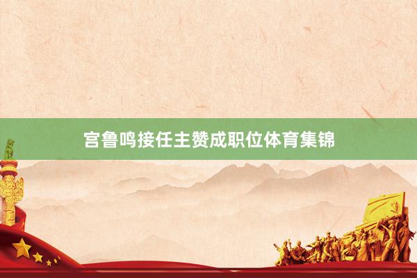 宫鲁鸣接任主赞成职位体育集锦
