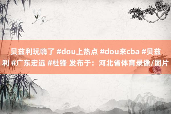 贝兹利玩嗨了 #dou上热点 #dou来cba #贝兹利 #广东宏远 #杜锋 发布于：河北省体育录像/图片
