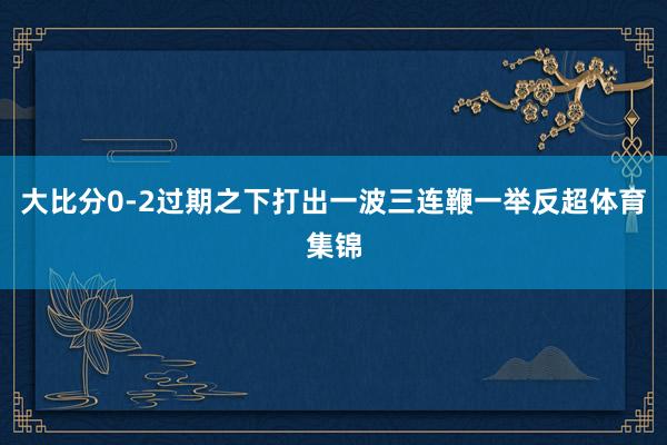 大比分0-2过期之下打出一波三连鞭一举反超体育集锦