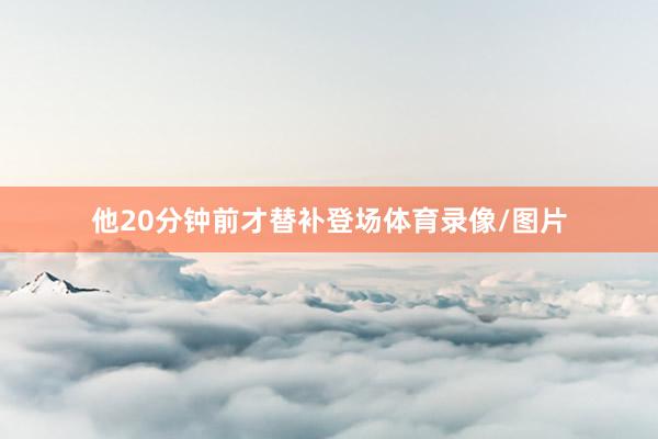 他20分钟前才替补登场体育录像/图片