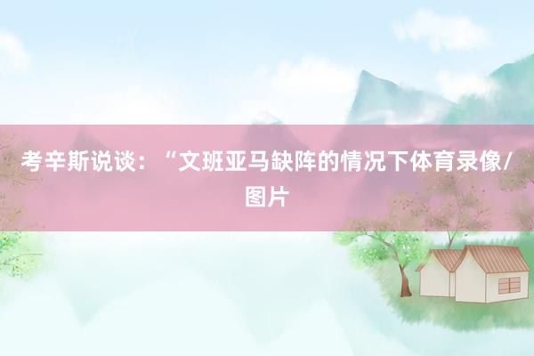 考辛斯说谈：“文班亚马缺阵的情况下体育录像/图片