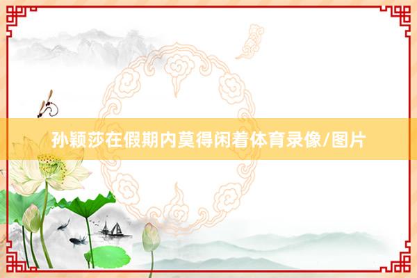 孙颖莎在假期内莫得闲着体育录像/图片