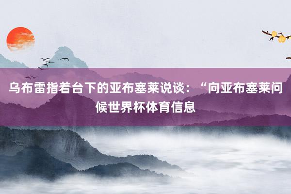 乌布雷指着台下的亚布塞莱说谈：“向亚布塞莱问候世界杯体育信息
