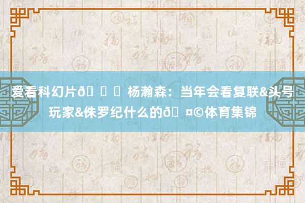 爱看科幻片😄杨瀚森：当年会看复联&头号玩家&侏罗纪什么的🤩体育集锦