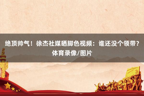 绝顶帅气！徐杰社媒晒脚色视频：谁还没个领带？体育录像/图片