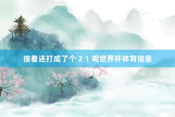 接着还打成了个 2 1 呢世界杯体育信息