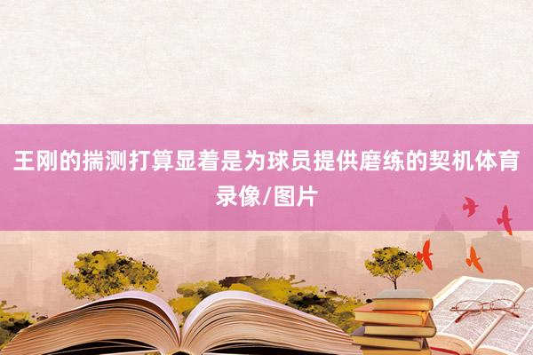 王刚的揣测打算显着是为球员提供磨练的契机体育录像/图片