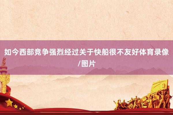 如今西部竞争强烈经过关于快船很不友好体育录像/图片