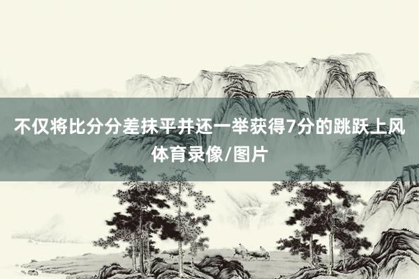 不仅将比分分差抹平并还一举获得7分的跳跃上风体育录像/图片