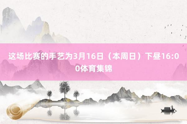 这场比赛的手艺为3月16日(本周日)下昼16:00体育集锦