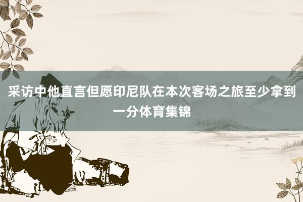 采访中他直言但愿印尼队在本次客场之旅至少拿到一分体育集锦