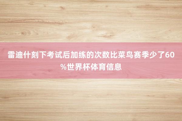 雷迪什刻下考试后加练的次数比菜鸟赛季少了60%世界杯体育信息
