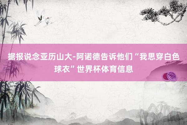 据报说念亚历山大-阿诺德告诉他们“我思穿白色球衣”世界杯体育信息