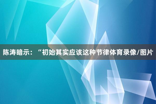 陈涛暗示：“初始其实应该这种节律体育录像/图片