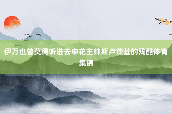伊万也曾莫得听进去申花主帅斯卢茨基的残酷体育集锦