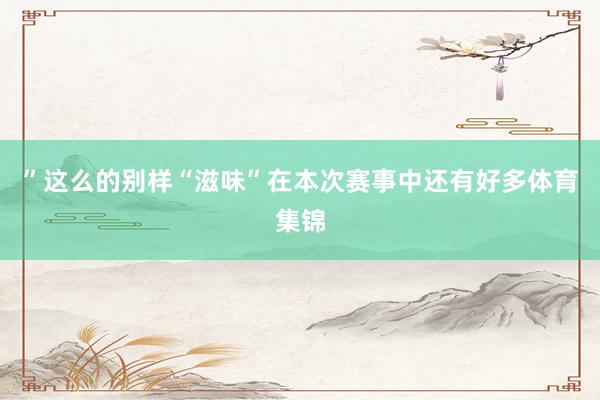 ” 这么的别样“滋味”在本次赛事中还有好多体育集锦