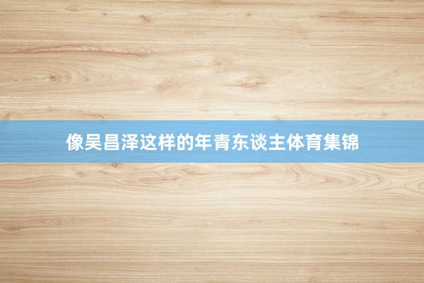 像吴昌泽这样的年青东谈主体育集锦