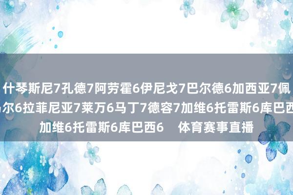 什琴斯尼7孔德7阿劳霍6伊尼戈7巴尔德6加西亚7佩德里6费尔明7亚马尔6拉菲尼亚7莱万6马丁7德容7加维6托雷斯6库巴西6    体育赛事直播