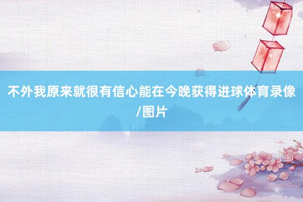 不外我原来就很有信心能在今晚获得进球体育录像/图片