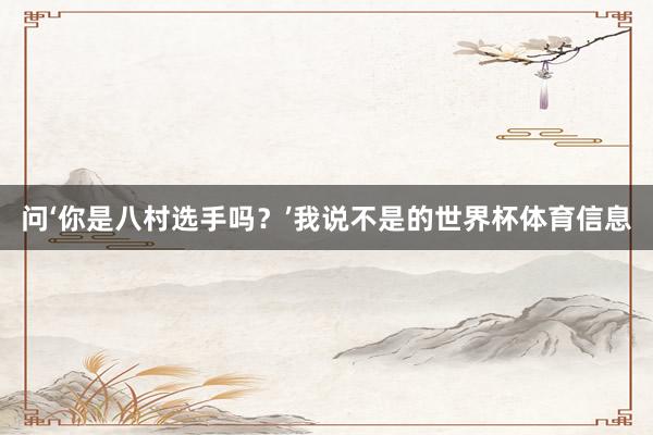 问‘你是八村选手吗?’我说不是的世界杯体育信息