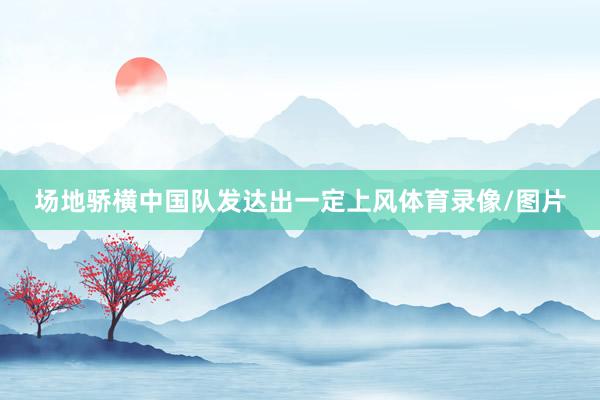 场地骄横中国队发达出一定上风体育录像/图片