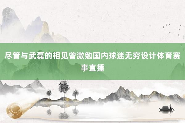尽管与武磊的相见曾激勉国内球迷无穷设计体育赛事直播