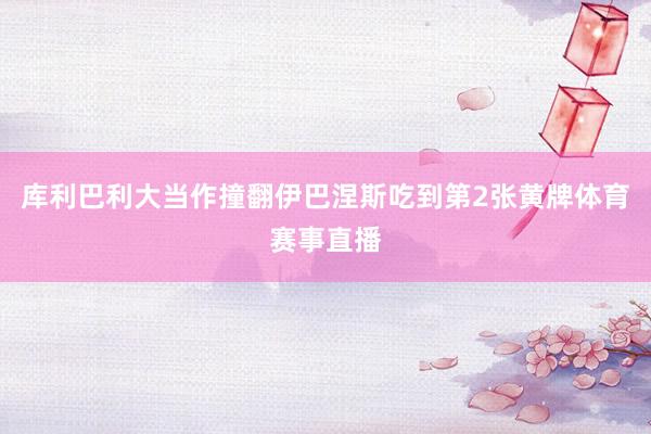 库利巴利大当作撞翻伊巴涅斯吃到第2张黄牌体育赛事直播