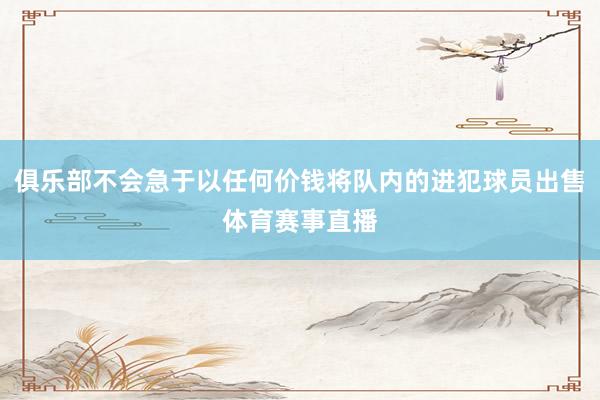 俱乐部不会急于以任何价钱将队内的进犯球员出售体育赛事直播