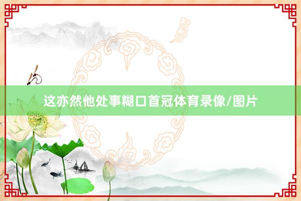 这亦然他处事糊口首冠体育录像/图片