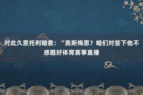 对此久恩托利暗意：“奥斯梅恩？咱们对签下他不感酷好体育赛事直播