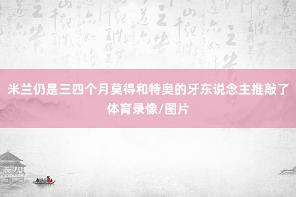 米兰仍是三四个月莫得和特奥的牙东说念主推敲了体育录像/图片