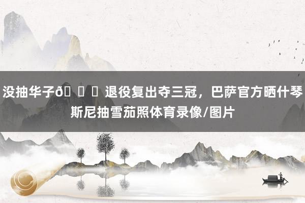 没抽华子😂退役复出夺三冠，巴萨官方晒什琴斯尼抽雪茄照体育录像/图片