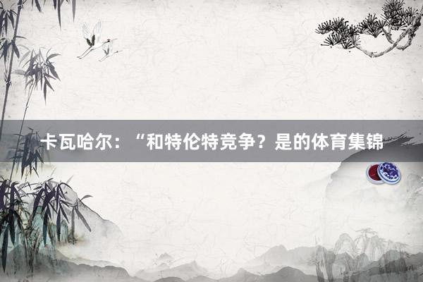 卡瓦哈尔：“和特伦特竞争？是的体育集锦