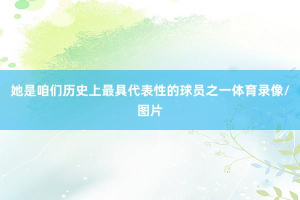 她是咱们历史上最具代表性的球员之一体育录像/图片