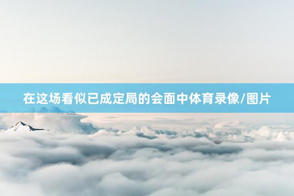 在这场看似已成定局的会面中体育录像/图片