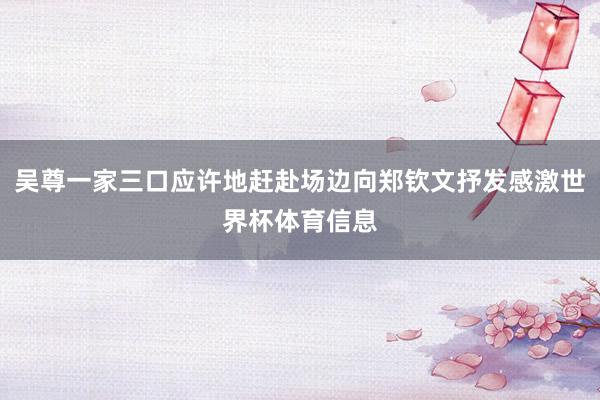 吴尊一家三口应许地赶赴场边向郑钦文抒发感激世界杯体育信息