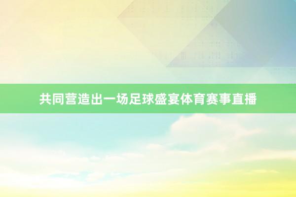 共同营造出一场足球盛宴体育赛事直播