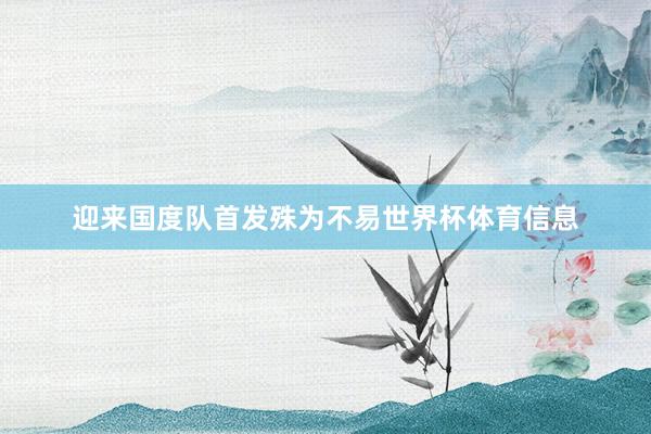 迎来国度队首发殊为不易世界杯体育信息