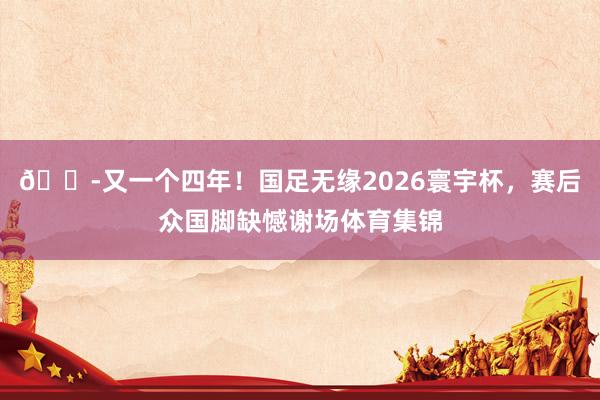 😭又一个四年！国足无缘2026寰宇杯，赛后众国脚缺憾谢场体育集锦