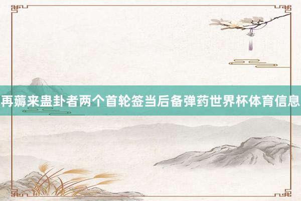 再薅来蛊卦者两个首轮签当后备弹药世界杯体育信息