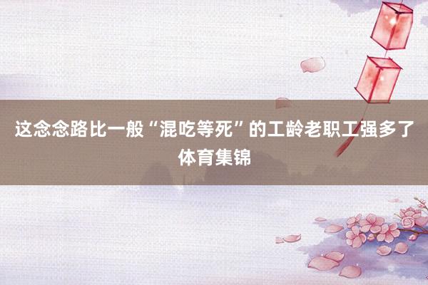这念念路比一般“混吃等死”的工龄老职工强多了体育集锦